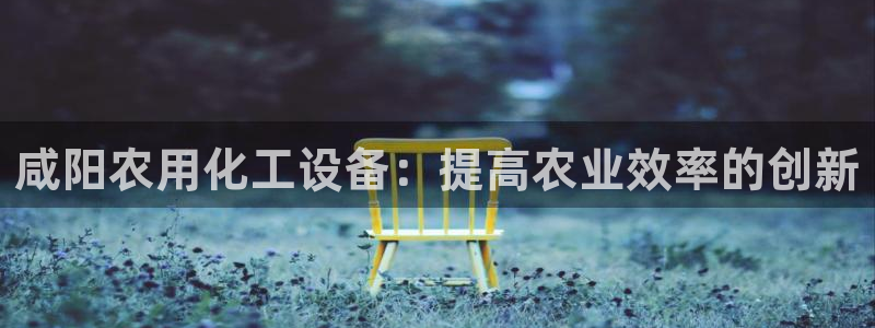 新城平台注册资金多少钱：咸阳农用化工设备：提高农业效率的创新